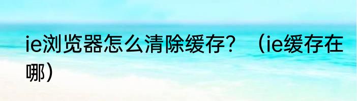 ie浏览器怎么清除缓存？（ie缓存在哪）