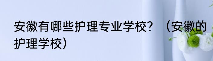 安徽有哪些护理专业学校？（安徽的护理学校）