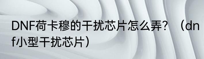 DNF荷卡穆的干扰芯片怎么弄？（dnf小型干扰芯片）