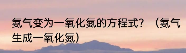氨气变为一氧化氮的方程式？（氨气生成一氧化氮）