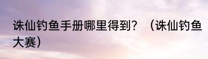 诛仙钓鱼手册哪里得到？（诛仙钓鱼大赛）