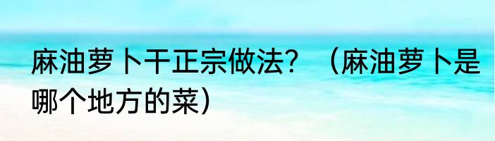麻油萝卜干正宗做法？（麻油萝卜是哪个地方的菜）