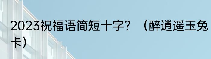 2023祝福语简短十字？（醉逍遥玉兔卡）