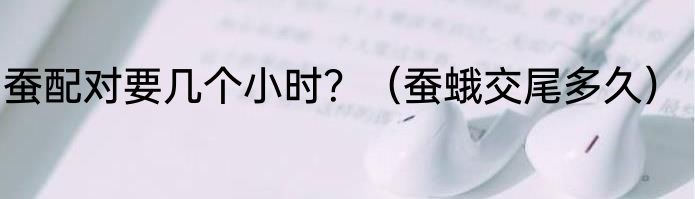 蚕配对要几个小时？（蚕蛾交尾多久）