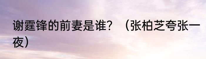 谢霆锋的前妻是谁？（张柏芝夸张一夜）