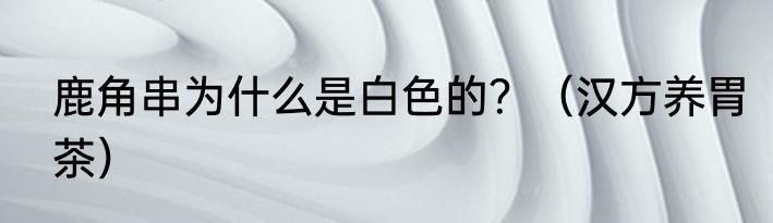 鹿角串为什么是白色的？（汉方养胃茶）