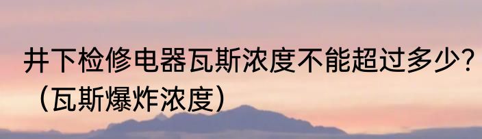 井下检修电器瓦斯浓度不能超过多少？（瓦斯爆炸浓度）