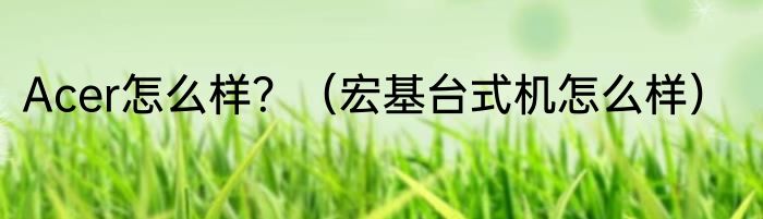 Acer怎么样？（宏基台式机怎么样）