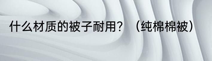 什么材质的被子耐用？（纯棉棉被）