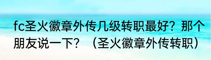 fc圣火徽章外传几级转职最好？那个朋友说一下？（圣火徽章外传转职）