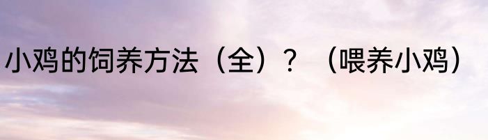 小鸡的饲养方法（全）？（喂养小鸡）