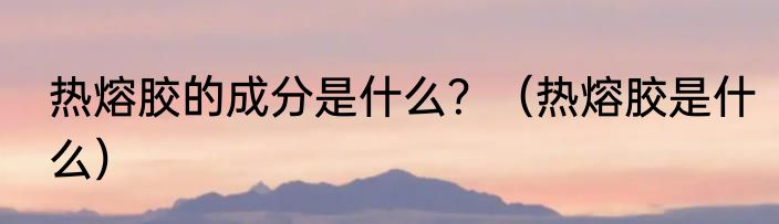 热熔胶的成分是什么？（热熔胶是什么）