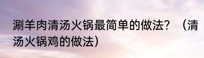 涮羊肉清汤火锅最简单的做法？（清汤火锅鸡的做法）