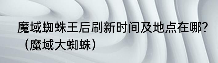 魔域蜘蛛王后刷新时间及地点在哪？（魔域大蜘蛛）
