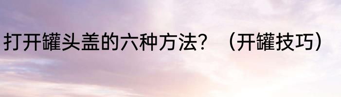 打开罐头盖的六种方法？（开罐技巧）