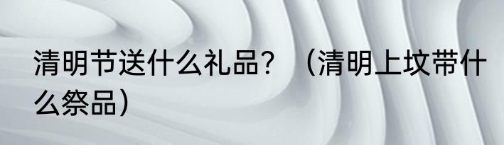 清明节送什么礼品？（清明上坟带什么祭品）