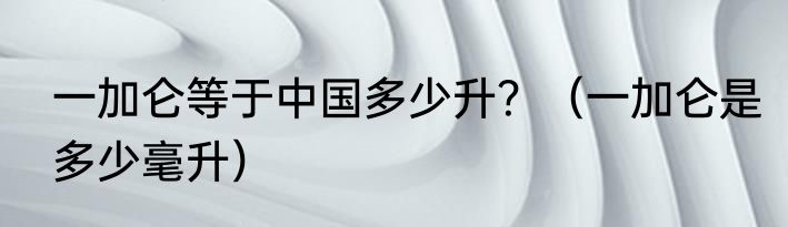 一加仑等于中国多少升？（一加仑是多少毫升）
