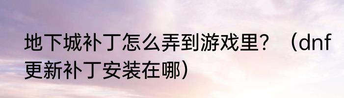 地下城补丁怎么弄到游戏里？（dnf更新补丁安装在哪）