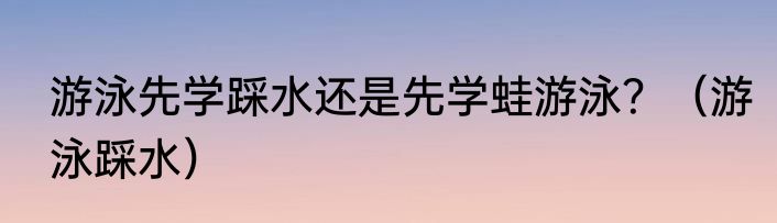 游泳先学踩水还是先学蛙游泳？（游泳踩水）