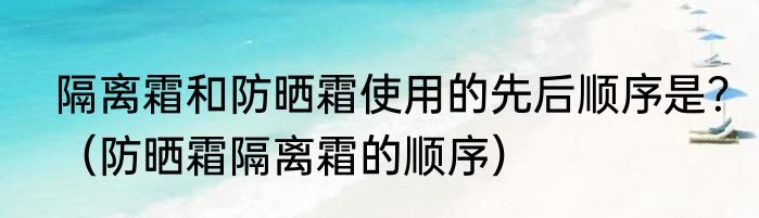隔离霜和防晒霜使用的先后顺序是？（防晒霜隔离霜的顺序）