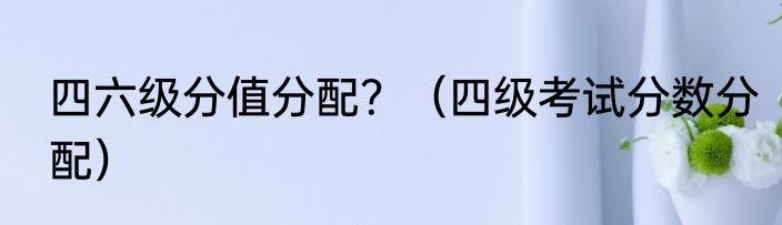 四六级分值分配？（四级考试分数分配）