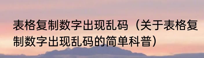 表格复制数字出现乱码（关于表格复制数字出现乱码的简单科普）