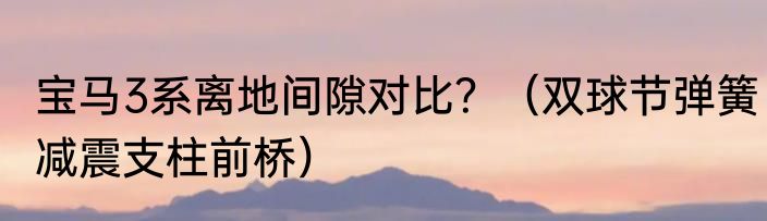 宝马3系离地间隙对比？（双球节弹簧减震支柱前桥）