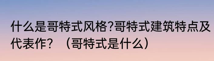 什么是哥特式风格?哥特式建筑特点及代表作？（哥特式是什么）