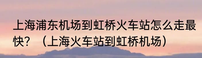 上海浦东机场到虹桥火车站怎么走最快？（上海火车站到虹桥机场）