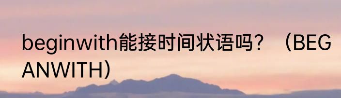 beginwith能接时间状语吗？（BEGANWITH）