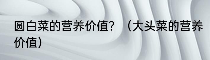 圆白菜的营养价值？（大头菜的营养价值）