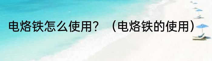电烙铁怎么使用？（电烙铁的使用）