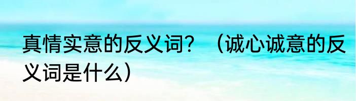 真情实意的反义词？（诚心诚意的反义词是什么）