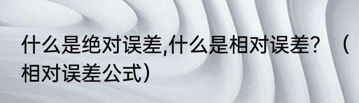 什么是绝对误差,什么是相对误差？（相对误差公式）