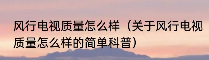 风行电视质量怎么样（关于风行电视质量怎么样的简单科普）