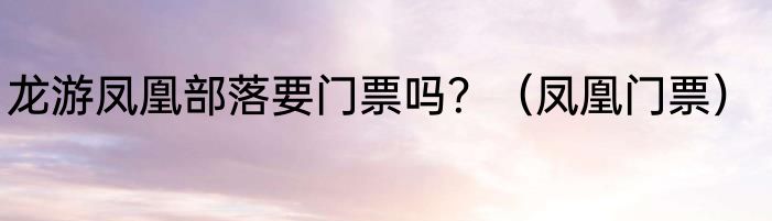 龙游凤凰部落要门票吗？（凤凰门票）