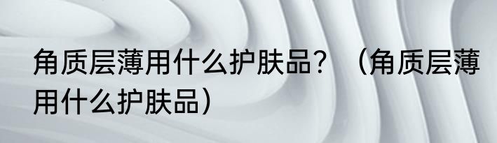 角质层薄用什么护肤品？（角质层薄用什么护肤品）