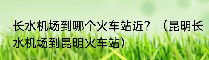 长水机场到哪个火车站近？（昆明长水机场到昆明火车站）