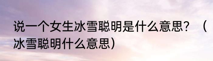 说一个女生冰雪聪明是什么意思？（冰雪聪明什么意思）