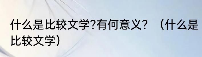 什么是比较文学?有何意义？（什么是比较文学）