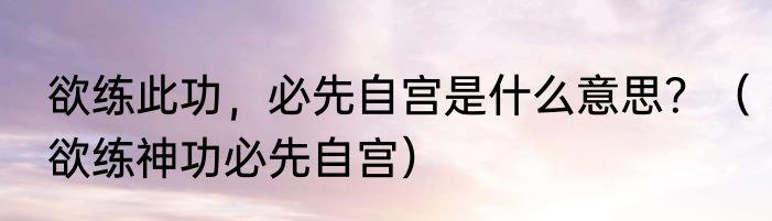 欲练此功，必先自宫是什么意思？（欲练神功必先自宫）
