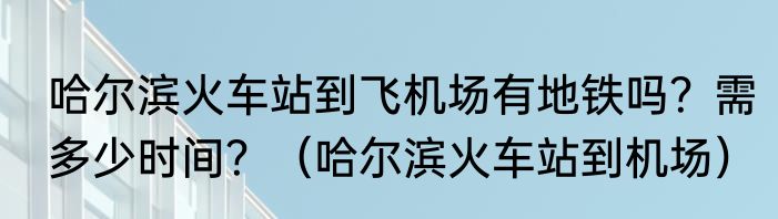 哈尔滨火车站到飞机场有地铁吗？需多少时间？（哈尔滨火车站到机场）