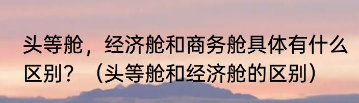头等舱，经济舱和商务舱具体有什么区别？（头等舱和经济舱的区别）