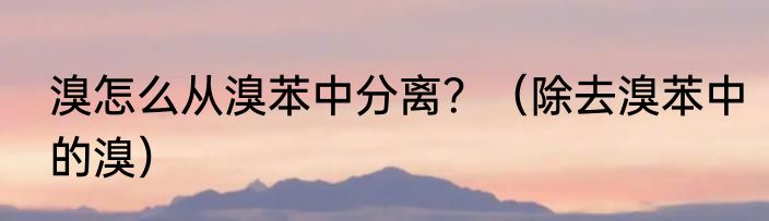 溴怎么从溴苯中分离？（除去溴苯中的溴）