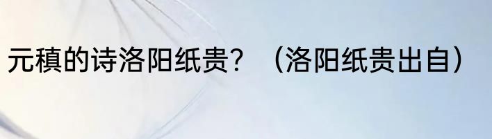 元稹的诗洛阳纸贵？（洛阳纸贵出自）