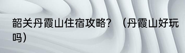 韶关丹霞山住宿攻略？（丹霞山好玩吗）