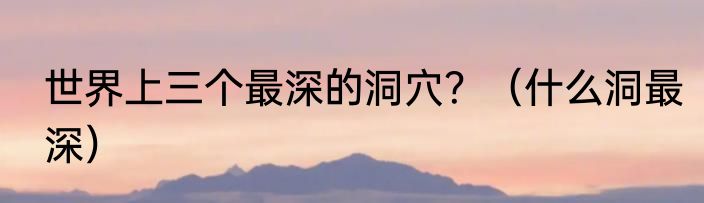 世界上三个最深的洞穴？（什么洞最深）