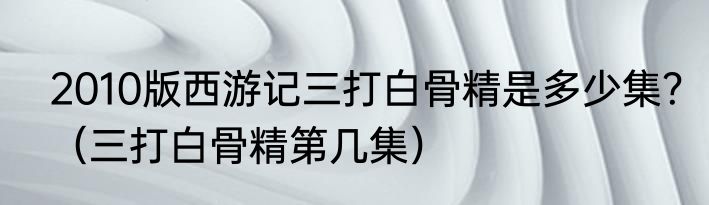 2010版西游记三打白骨精是多少集？（三打白骨精第几集）