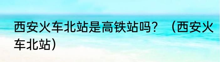 西安火车北站是高铁站吗？（西安火车北站）