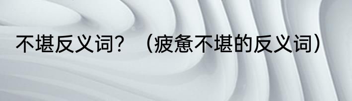 不堪反义词？（疲惫不堪的反义词）